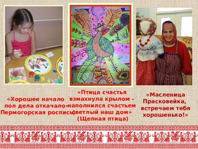 «Масленица Прасковейка,  встречаем тебя хорошенько!» «Птица счастья взмахнула крылом – наполнился счастьем светлый наш дом» (Щепная птица) «Хорошее начало пол дела откачало» (Пермогорская роспись) 
