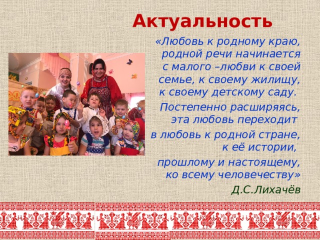 Актуальность «Любовь к родному краю, родной речи начинается с малого –любви к своей семье, к своему жилищу, к своему детскому саду. Постепенно расширяясь, эта любовь переходит в любовь к родной стране, к её истории, прошлому и настоящему, ко всему человечеству» Д.С.Лихачёв 