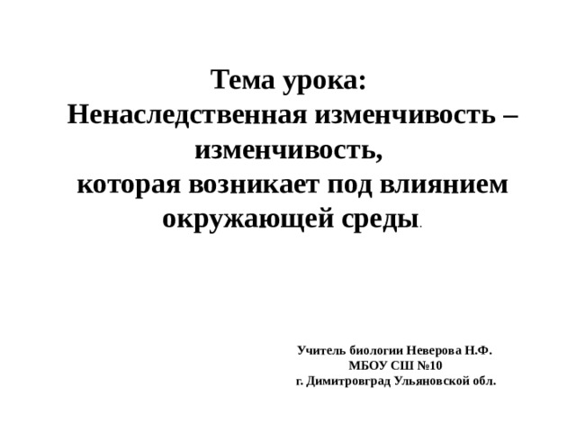 Тема урока: Ненаследственная изменчивость – изменчивость, которая возникает под влиянием окружающей среды . Учитель биологии Неверова Н.Ф. МБОУ СШ №10  г. Димитровград Ульяновской обл. 