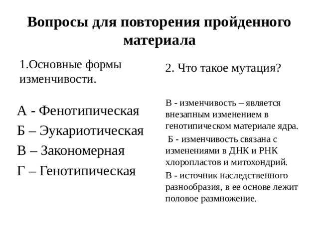 Вопросы для повторения пройденного материала 2. Что такое мутация? 1.Основные формы изменчивости. В - изменчивость – является внезапным изменением в генотипическом материале ядра.  Б - изменчивость связана с изменениями в ДНК и РНК хлоропластов и митохондрий. В - источник наследственного разнообразия, в ее основе лежит половое размножение. А - Фенотипическая Б – Эукариотическая В – Закономерная Г – Генотипическая 
