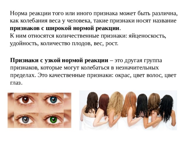 Норма реакции того или иного признака может быть различна, как колебания веса у человека, такие признаки носят название признаков с широкой нормой реакции . К ним относятся количественные признаки: яйценоскость, удойность, количество плодов, вес, рост. Признаки с узкой нормой реакции – это другая группа признаков, которые могут колебаться в незначительных пределах. Это качественные признаки: окрас, цвет волос, цвет глаз. 
