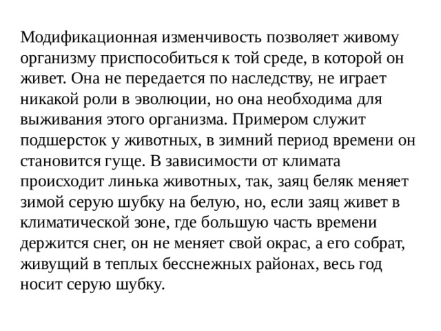 Модификационная изменчивость позволяет живому организму приспособиться к той среде, в которой он живет. Она не передается по наследству, не играет никакой роли в эволюции, но она необходима для выживания этого организма. Примером служит подшерсток у животных, в зимний период времени он становится гуще. В зависимости от климата происходит линька животных, так, заяц беляк меняет зимой серую шубку на белую, но, если заяц живет в климатической зоне, где большую часть времени держится снег, он не меняет свой окрас, а его собрат, живущий в теплых бесснежных районах, весь год носит серую шубку. 