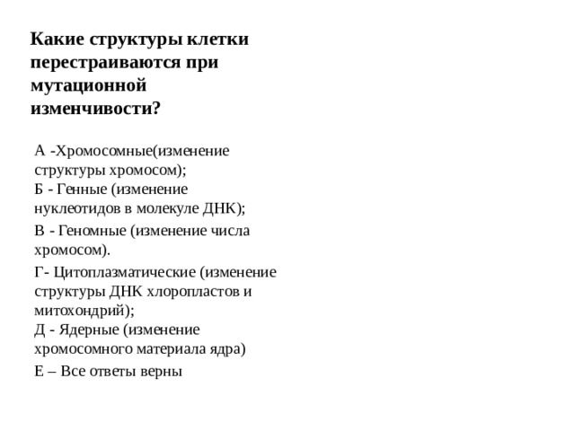 Какие структуры клетки перестраиваются при мутационной изменчивости? А -Хромосомные(изменение структуры хромосом);  Б - Генные (изменение нуклеотидов в молекуле ДНК); В - Геномные (изменение числа хромосом). Г- Цитоплазматические (изменение структуры ДНК хлоропластов и митохондрий);  Д - Ядерные (изменение хромосомного материала ядра) Е – Все ответы верны 