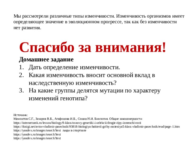 Мы рассмотрели различные типы изменчивости. Изменчивость организмов имеет определяющее значение в эволюционном прогрессе, так как без изменчивости нет развития.  Спасибо за внимания! Домашнее задание Дать определение изменчивости. Какая изменчивость вносит основной вклад в наследственную изменчивость? На какие группы делятся мутации по характеру изменений генотипа?   Источник: Мамонтов С.Г., Захаров В.Б., Агафонова И.Б., Сонин Н.И. Биология. Общие закономерности https://interneturok.ru/lesson/biology/9-klass/osnovy-genetiki-i-selekcii/drugie-tipy-izmenchivosti https://iknigi.net/avtor-vladimir-pasechnik/93818-biologiya-bakterii-griby-rasteniya5-klass-vladimir-pasechnik/read/page-1.htm https://yandex.ru/images/search?text люди в спортзале https://yandex.ru/images/search?text https://yandex.ru/images/search?text 