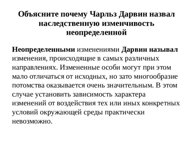 Объясните почему Чарльз Дарвин назвал наследственную изменчивость неопределенной Неопределенными изменениями Дарвин  называл изменения, происходящие в самых различных направлениях. Измененные особи могут при этом мало отличаться от исходных, но зато многообразие потомства оказывается очень значительным. В этом случае установить зависимость характера изменений от воздействия тех или иных конкретных условий окружающей среды практически невозможно. 