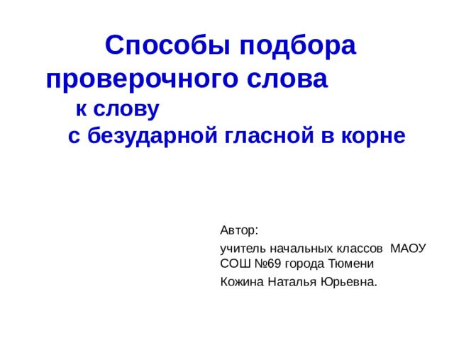 Способы подбора проверочного слова к слову с безударной гласной в корне  Автор: учитель начальных классов МАОУ СОШ №69 города Тюмени Кожина Наталья Юрьевна. 
