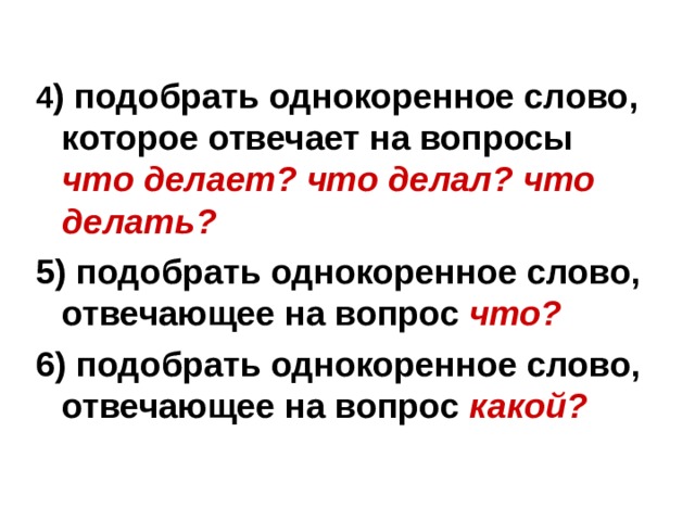4 ) подобрать однокоренное слово, которое отвечает на вопросы что делает? что делал? что делать? 5) подобрать однокоренное слово, отвечающее на вопрос что? 6) подобрать однокоренное слово, отвечающее на вопрос какой?  