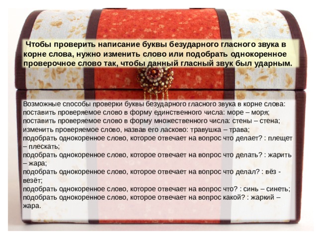  Чтобы проверить написание буквы безударного гласного звука в корне слова, нужно изменить слово или подобрать однокоренное проверочное слово так, чтобы данный гласный звук был ударным. Возможные способы проверки буквы безударного гласного звука в корне слова: поставить проверяемое слово в форму единственного числа: море – моря; поставить проверяемое слово в форму множественного числа: стены – стена; изменить проверяемое слово, назвав его ласково: травушка – трава; подобрать однокоренное слово, которое отвечает на вопрос что делает? : плещет – плескать; подобрать однокоренное слово, которое отвечает на вопрос что делать? : жарить – жара; подобрать однокоренное слово, которое отвечает на вопрос что делал? : вёз - везёт; подобрать однокоренное слово, которое отвечает на вопрос что? : синь – синеть; подобрать однокоренное слово, которое отвечает на вопрос какой? : жаркий – жара. 