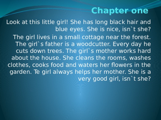 Chapter one Look at this little girl! She has long black hair and blue eyes. She is nice, isn`t she? The girl lives in a small cottage near the forest. The girl`s father is a woodcutter. Every day he cuts down trees. The girl`s mother works hard about the house. She cleans the rooms, washes clothes, cooks food and waters her flowers in the garden. Te girl always helps her mother. She is a very good girl, isn`t she? 