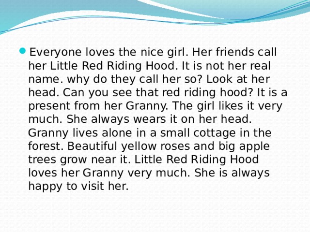 Everyone loves the nice girl. Her friends call her Little Red Riding Hood. It is not her real name. why do they call her so? Look at her head. Can you see that red riding hood? It is a present from her Granny. The girl likes it very much. She always wears it on her head. Granny lives alone in a small cottage in the forest. Beautiful yellow roses and big apple trees grow near it. Little Red Riding Hood loves her Granny very much. She is always happy to visit her. 