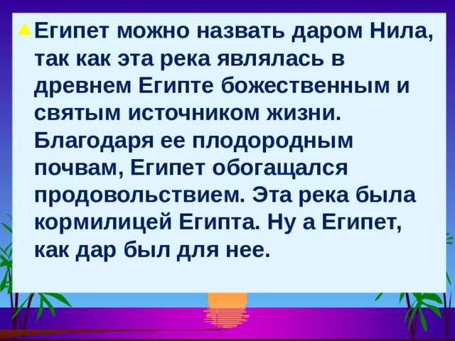 Египет можно назвать даром Нила, так как эта река являлась в древнем Египте божественным и святым источником жизни. Благодаря ее плодородным почвам, Египет обогащался продовольствием. Эта река была кормилицей Египта. Ну а Египет, как дар был для нее.    