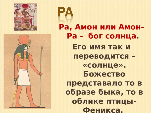 Ра, Амон или Амон-Ра - бог солнца . Его имя так и переводится – «солнце». Божество представало то в образе быка, то в облике птицы-Феникса. 