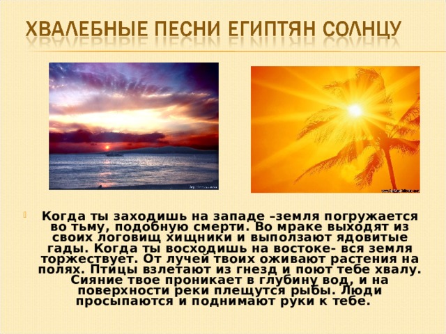 Когда ты заходишь на западе –земля погружается во тьму, подобную смерти. Во мраке выходят из своих логовищ хищники и выползают ядовитые гады. Когда ты восходишь на востоке- вся земля торжествует. От лучей твоих оживают растения на полях. Птицы взлетают из гнезд и поют тебе хвалу. Сияние твое проникает в глубину вод, и на поверхности реки плещутся рыбы. Люди просыпаются и поднимают руки к тебе.   