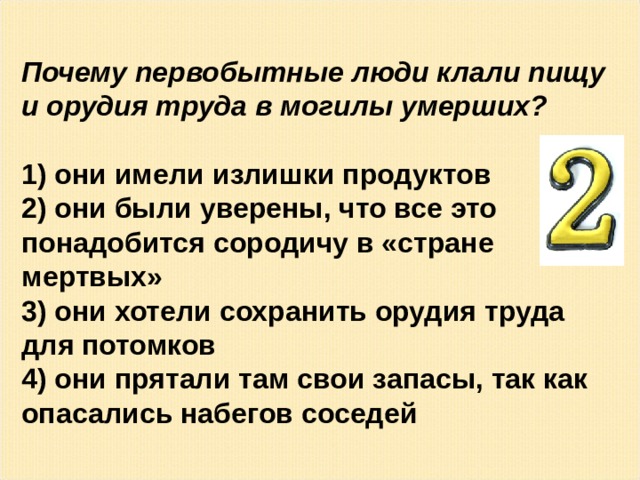 Почему первобытные люди клали пищу и орудия труда в могилы умерших?   они имели излишки продуктов  они были уверены, что все это понадобится сородичу в «стране мертвых»  они хотели сохранить орудия труда для потомков  они прятали там свои запасы, так как опасались набегов соседей 