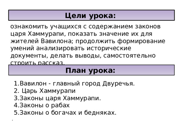 Цели урока:  ознакомить учащихся с содержанием законов царя Хаммурапи, показать значение их для жителей Вавилона; продолжить формирование умений анализировать исторические документы, делать выводы, самостоятельно строить рассказ. План урока:   1.Вавилон - главный город Двуречья.  2. Царь Хаммурапи  3.Законы царя Хаммурапи.  4.Законы о рабах  5.Законы о богачах и бедняках.  . 