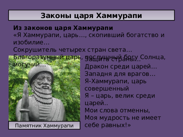 Законы царя Хаммурапи Из законов царя Хаммурапи «Я Хаммурапи, царь…, скопивший богатство и изобилие… Сокрушитель четырех стран света… Благоразумный царь, послушный богу Солнца, могучий… Защита страны… Дракон среди царей… Западня для врагов… Я-Хаммурапи, царь совершенный Я – царь, велик среди царей.. Мои слова отменны, Моя мудрость не имеет себе равных!» Памятник Хаммурапи 
