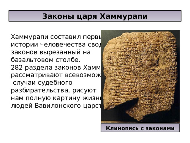 Законы царя Хаммурапи Хаммурапи составил первый в истории человечества свод законов вырезанный на базальтовом столбе. 282 раздела законов Хаммурапи рассматривают всевозможные  случаи судебного разбирательства, рисуют нам полную картину жизни людей Вавилонского царства. Клинопись с законами 