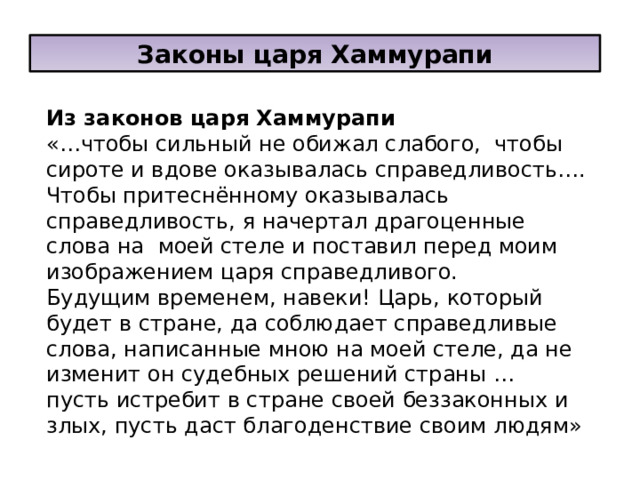 Законы царя Хаммурапи Из законов царя Хаммурапи «…чтобы сильный не обижал слабого, чтобы сироте и вдове оказывалась справедливость…. Чтобы притеснённому оказывалась справедливость, я начертал драгоценные слова на моей стеле и поставил перед моим изображением царя справедливого. Будущим временем, навеки! Царь, который будет в стране, да соблюдает справедливые слова, написанные мною на моей стеле, да не изменит он судебных решений страны … пусть истребит в стране своей беззаконных и злых, пусть даст благоденствие своим людям» 