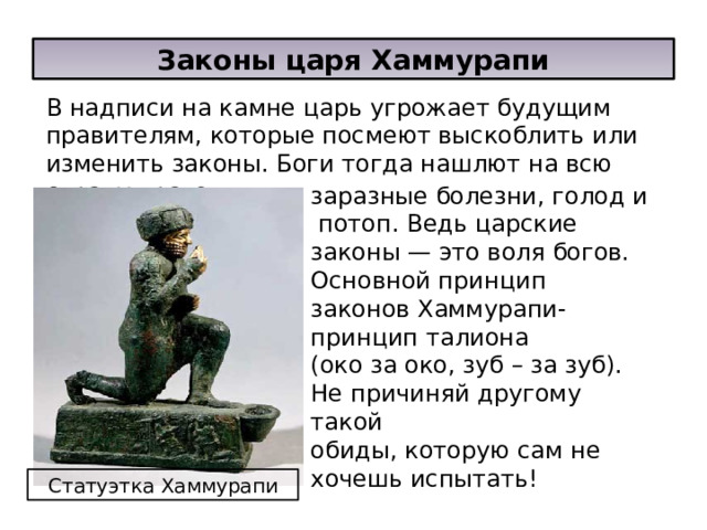 Законы царя Хаммурапи В надписи на камне царь угрожает будущим правителям, которые посмеют выскоблить или изменить законы. Боги тогда нашлют на всю страну врагов, заразные болезни, голод и потоп. Ведь царские законы — это воля богов. Основной принцип законов Хаммурапи-принцип талиона (око за око, зуб – за зуб). Не причиняй другому такой обиды, которую сам не хочешь испытать! Статуэтка Хаммурапи  