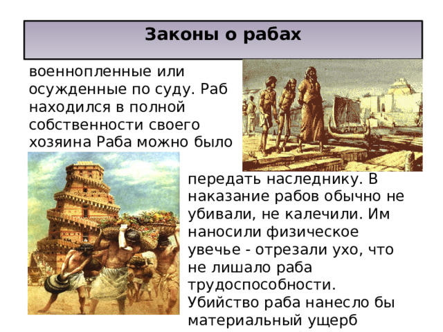 Законы о рабах  Рабами в Вавилоне были военнопленные или осужденные по суду. Раб находился в полной собственности своего хозяина Раба можно было продать, передать наследнику. В наказание рабов обычно не убивали, не калечили. Им наносили физическое увечье - отрезали ухо, что не лишало раба трудоспособности. Убийство раба нанесло бы материальный ущерб господину раба. 