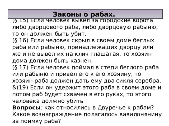  Из законов Хаммураппи: (§ 15) Если человек вывел за городские ворота либо дворцового раба, либо дворцовую рабыню, то он должен быть убит. (§ 16) Если человек скрыл в своем доме беглых раба или рабыню, принадлежащих дворцу или же и не вывел их на клич глашатая, то хозяин дома должен быть казнен. (§ 17) Если человек поймал в степи беглого раба или рабыню и привел его к его хозяину, то хозяин раба должен дать ему два сикля серебра. &(19) Если он удержит этого раба в своем доме и потом раб будет схвачен в его руках, то этого человека должно убить Вопросы : как относились в Двуречье к рабам? Какое вознаграждение полагалось вавилонянину за поимку раба?       Законы о рабах. 