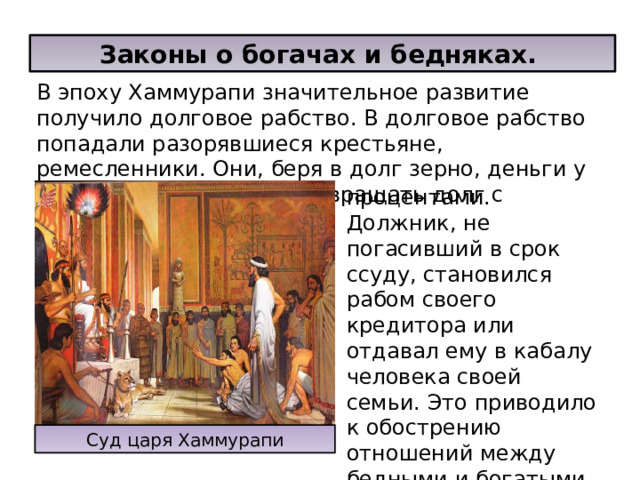 Законы о богачах и бедняках. В эпоху Хаммурапи значительное развитие получило долговое рабство. В долговое рабство попадали разорявшиеся крестьяне, ремесленники. Они, беря в долг зерно, деньги у богачей, обязывались возвращать долг с процентами. Должник, не погасивший в срок ссуду, становился рабом своего кредитора или отдавал ему в кабалу человека своей семьи. Это приводило к обострению отношений между бедными и богатыми Суд царя Хаммурапи 