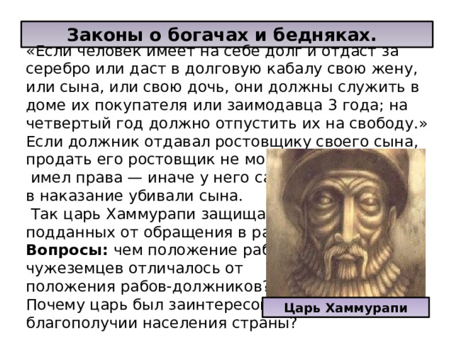  Законы о богачах и бедняках. «Если человек имеет на себе долг и отдаст за серебро или даст в долговую кабалу свою жену, или сына, или свою дочь, они должны служить в доме их покупателя или заимодавца 3 года; на четвертый год должно отпустить их на свободу.» Если должник отдавал ростовщику своего сына, продать его ростовщик не мог. И убить его он не  имел права — иначе у него самого в наказание убивали сына.  Так царь Хаммурапи защищал своих подданных от обращения в рабство. Вопросы: чем положение рабов- чужеземцев отличалось от положения рабов-должников? Почему царь был заинтересован в благополучии населения страны? Царь Хаммурапи 