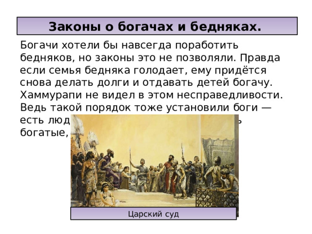 Законы о богачах и бедняках. Богачи хотели бы навсегда поработить бедняков, но законы это не позволяли. Правда если семья бедняка голодает, ему придётся снова делать долги и отдавать детей богачу. Хаммурапи не видел в этом несправедливости. Ведь такой порядок тоже установили боги —есть люди свободные, а есть рабы, есть богатые, а есть нищие. Царский суд 