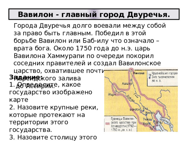 Вавилон - главный город Двуречья. Города Двуречья долго воевали между собой за право быть главным. Победил в этой борьбе Вавилон или Баб-илу что означало – врата бога. Около 1750 года до н.э. царь Вавилона Хаммурапи по очереди покорил соседних правителей и создал Вавилонское царство, охватившее почти всё Двуречье-от Персидского залива  до Ассирии. Задание:  1. Определите, какое государство изображено карте  2. Назовите крупные реки, которые протекают на территории этого государства.  3. Назовите столицу этого государства.   