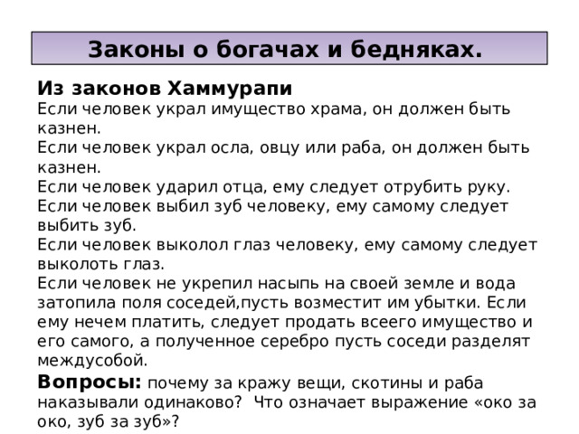 Законы о богачах и бедняках. Из законов Хаммурапи Если человек украл имущество храма, он должен быть казнен. Если человек украл осла, овцу или раба, он должен быть казнен. Если человек ударил отца, ему следует отрубить руку. Если человек выбил зуб человеку, ему самому следует выбить зуб. Если человек выколол глаз человеку, ему самому следует выколоть глаз. Если человек не укрепил насыпь на своей земле и вода затопила поля соседей,пусть возместит им убытки. Если ему нечем платить, следует продать всеего имущество и его самого, а полученное серебро пусть соседи разделят междусобой. Вопросы: почему за кражу вещи, скотины и раба наказывали одинаково? Что означает выражение «око за око, зуб за зуб»? Почему царь защищает земледельцев, пострадавших от нерадивости соседа? 