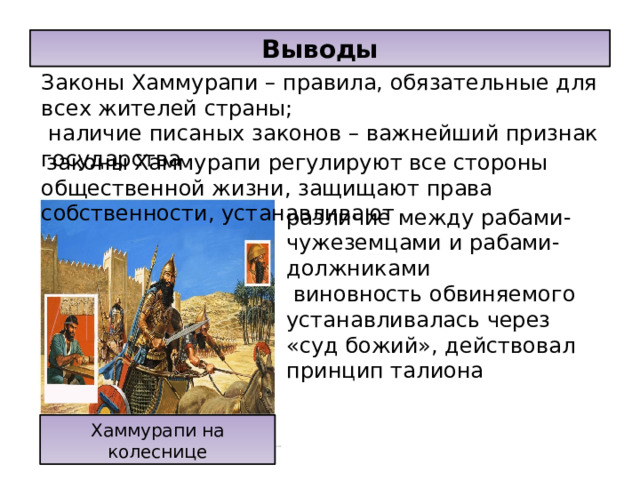 Выводы Законы Хаммурапи – правила, обязательные для всех жителей страны;  наличие писаных законов – важнейший признак государства  законы Хаммурапи регулируют все стороны общественной жизни, защищают права собственности, устанавливают различие между рабами-чужеземцами и рабами-должниками  виновность обвиняемого устанавливалась через «суд божий», действовал принцип талиона Хаммурапи на колеснице 