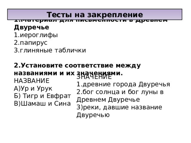 Тесты на закрепление 1.Материал для письменности в Древнем Двуречье 1.иероглифы 2.папирус 3.глиняные таблички 2.Установите соответствие между названиями и их значениями. НАЗВАНИЕ А)Ур и Урук Б) Тигр и Евфрат В)Шамаш и Сина ЗНАЧЕНИЕ 1.древние города Двуречья 2.бог солнца и бог луны в Древнем Двуречье 3)реки, давшие название Двуречью 