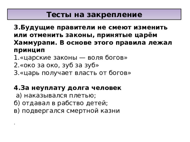 Тесты на закрепление 3.Будущие правители не смеют изменить или отменить законы, принятые царём Хаммурапи. В основе этого правила лежал принцип 1.«царские законы — воля богов» 2.«око за око, зуб за зуб» 3.«царь получает власть от богов»   4.За неуплату долга человек  а) наказывался плетью; б) отдавал в рабство детей; в) подвергался смертной казни  . 