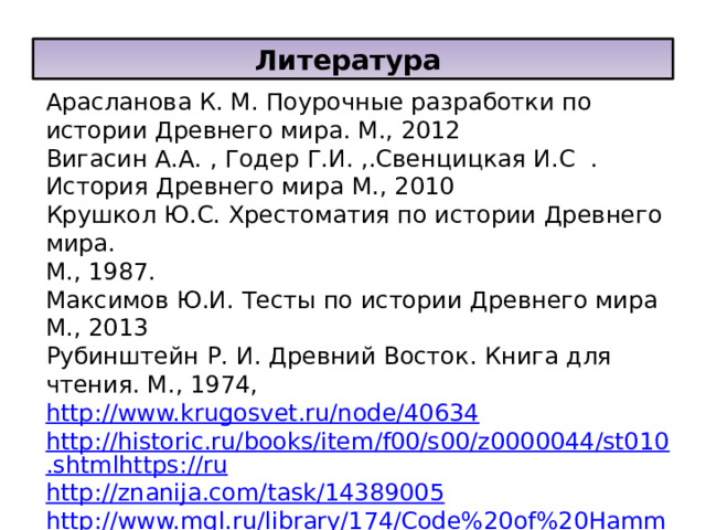 Литература Арасланова К. М. Поурочные разработки по истории Древнего мира. М., 2012 Вигасин А.А. , Годер Г.И. ,.Свенцицкая И.С . История Древнего мира М., 2010 Крушкол Ю.С. Хрестоматия по истории Древнего мира. М., 1987. Максимов Ю.И. Тесты по истории Древнего мира М., 2013 Рубинштейн Р. И. Древний Восток. Книга для чтения. М., 1974, http://www.krugosvet.ru/node/40634 http://historic.ru/books/item/f00/s00/z0000044/st010.shtmlhttps://ru http://znanija.com/task/14389005 http://www.mgl.ru/library/174/Code%20of%20Hammurabi.html 