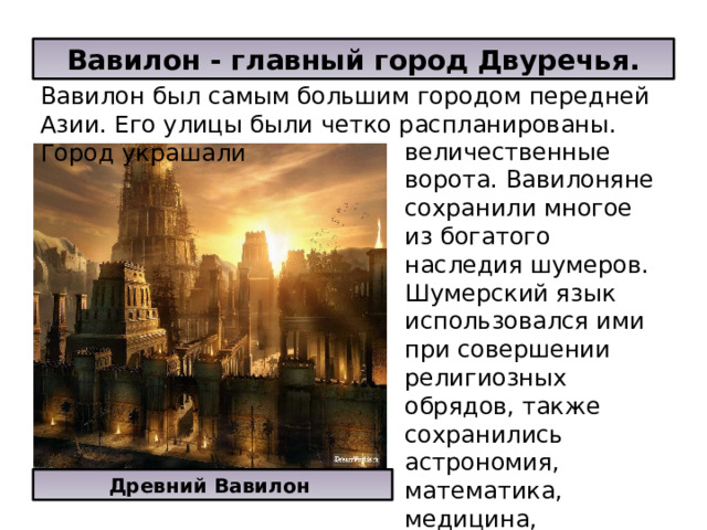 Вавилон - главный город Двуречья. Вавилон был самым большим городом передней Азии. Его улицы были четко распланированы. Город украшали величественные ворота. Вавилоняне сохранили многое из богатого наследия шумеров. Шумерский язык использовался ими при совершении религиозных обрядов, также сохранились астрономия, математика, медицина, клинопись, в том числе и приемы храмовой архитектуры Древний Вавилон 