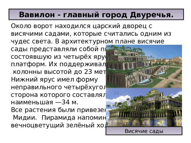 Вавилон - главный город Двуречья. Около ворот находился царский дворец с висячими садами, которые считались одним из чудес света. В архитектурном плане висячие сады представляли собой пирамиду, состоявшую из четырёх ярусов- платформ. Их поддерживали  колонны высотой до 23 метров. Нижний ярус имел форму неправильного четырёхугольника, наибольшая сторона которого составляла 42 м, наименьшая —34 м. Все растения были привезены из  Мидии.  Пирамида напоминала вечноцветущий зелёный холм.  Висячие сады 