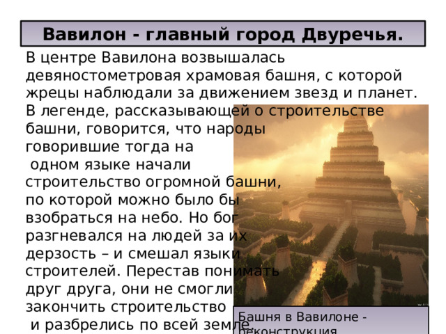 Вавилон - главный город Двуречья. В центре Вавилона возвышалась девяностометровая храмовая башня, с которой жрецы наблюдали за движением звезд и планет. В легенде, рассказывающей о строительстве башни, говорится, что народы говорившие тогда на  одном языке начали строительство огромной башни, по которой можно было бы взобраться на небо. Но бог разгневался на людей за их дерзость – и смешал языки строителей. Перестав понимать друг друга, они не смогли закончить строительство  и разбрелись по всей земле. Башня в Вавилоне - реконструкция 