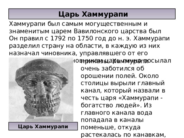  Царь Хаммурапи Хаммурапи был самым могущественным и знаменитым царем Вавилонского царства был Он правил с 1792 по 1750 год до н. э. Хаммурапи разделил страну на области, в каждую из них назначал чиновника, управлявшего от его имени. Главным чиновникам царь лично посылал распоряжения и приказы. Хаммурапи очень заботился об орошении полей. Около столицы вырыли главный канал, который назвали в честь царя «Хаммурапи - богатство людей». Из главного канала вода попадала в каналы поменьше, откуда растекалась по канавкам, орошающим поля. Царь Хаммурапи 