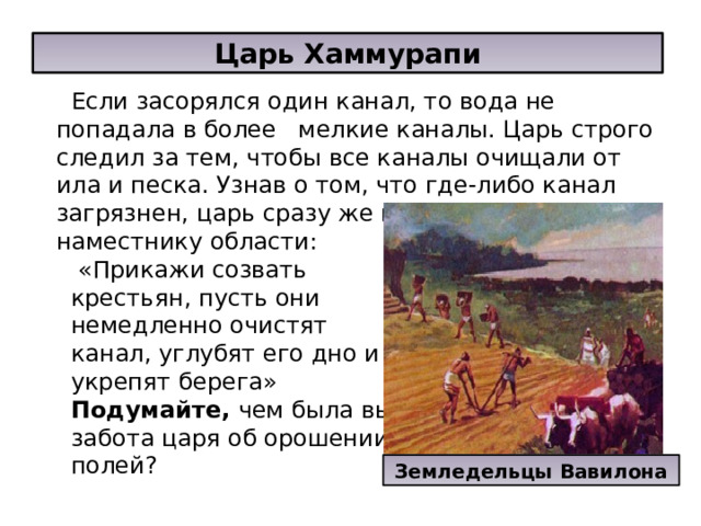 Царь Хаммурапи Если засорялся один канал, то вода не попадала в более мелкие каналы. Царь строго следил за тем, чтобы все каналы очищали от ила и песка. Узнав о том, что где-либо канал загрязнен, царь сразу же писал письмо наместнику области:  «Прикажи созвать крестьян, пусть они немедленно очистят канал, углубят его дно и укрепят берега» Подумайте, чем была вызвана забота царя об орошении полей? Земледельцы Вавилона 