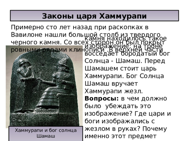 Законы царя Хаммурапи Примерно сто лет назад при раскопках в Вавилоне нашли большой столб из твердого черного камня. Со всех сторон он был покрыт ровными рядами клинописи .В верхней части камня находилось такое изображение: на троне восседает бородатый бог Солнца - Шамаш. Перед Шамашем стоит царь Хаммурапи. Бог Солнца Шамаш вручает Хаммурапи жезл.  Вопросы: в  чем должно было убеждать это изображение? Где цари и боги изображались с жезлом в руках? Почему именно этот предмет являлся знаком власти? Хаммурапи и бог солнца Шамаш 