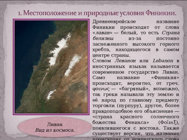 Древнееврейское название Финикии происходит от слова « лаван » — белый, то есть Страна белизны из-за постояно заснеженного высокого горного хребта, находящегося в самом центре страны. Словом Леванон или Lebanon  в иностранных языках называется современное государство Ливан. Само название «Финикия»  происходит, вероятно, от греч. φοινως — « багряный», возможно, так греки называли эту землю и её народ по главному предмету торговли ( пурпуру), другое, более правдоподобное его объяснение — «страна красного солнечного божества Феникса» ( Φοϊνιξ), появлявшегося с востока. Также существует версия, что название происходит от египетского слова 