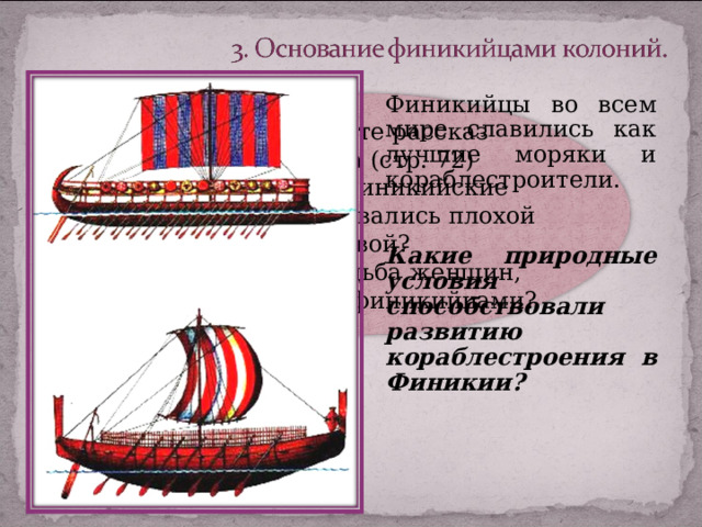 Финикийцы во всем мире славились как лучшие моряки и кораблестроители. Какие природные условия способствовали развитию кораблестроения в Финикии? Прочитайте рассказ Геродота (стр. 72) Почему финикийские купцы пользовались плохой славой? Какова судьба женщин, похищенных финикийцами? 