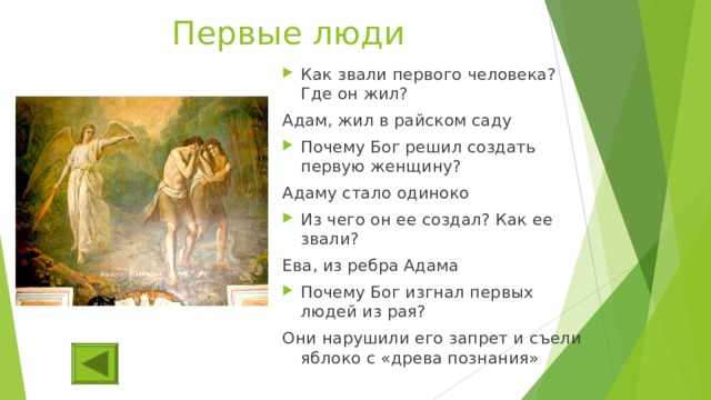 Первые люди Как звали первого человека? Где он жил? Адам, жил в райском саду Почему Бог решил создать первую женщину? Адаму стало одиноко Из чего он ее создал? Как ее звали? Ева, из ребра Адама Почему Бог изгнал первых людей из рая? Они нарушили его запрет и съели яблоко с «древа познания» 