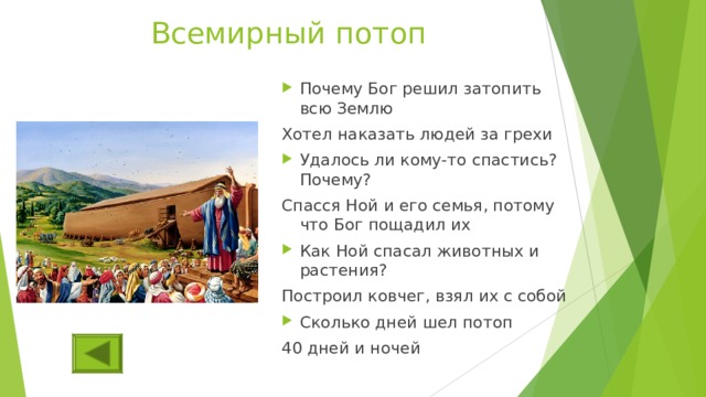 Всемирный потоп Почему Бог решил затопить всю Землю Хотел наказать людей за грехи Удалось ли кому-то спастись? Почему? Спасся Ной и его семья, потому что Бог пощадил их Как Ной спасал животных и растения? Построил ковчег, взял их с собой Сколько дней шел потоп 40 дней и ночей 
