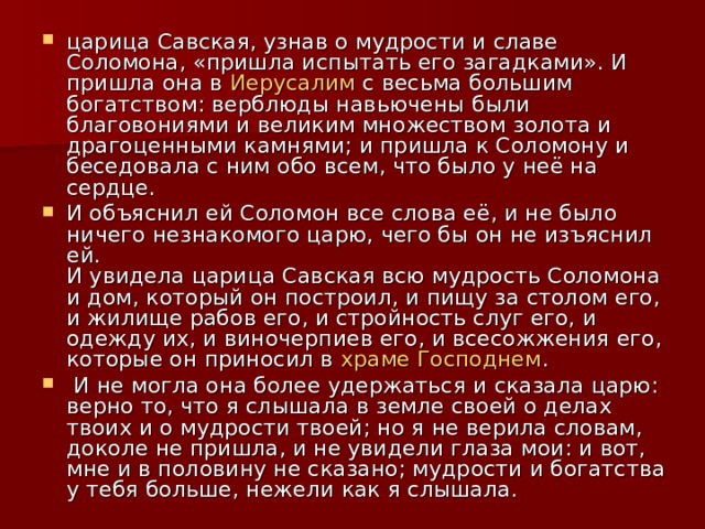 царица Савская, узнав о мудрости и славе Соломона, «пришла испытать его загадками». И пришла она в Иерусалим с весьма большим богатством: верблюды навьючены были благовониями и великим множеством золота и драгоценными камнями; и пришла к Соломону и беседовала с ним обо всем, что было у неё на сердце. И объяснил ей Соломон все слова её, и не было ничего незнакомого царю, чего бы он не изъяснил ей.  И увидела царица Савская всю мудрость Соломона и дом, который он построил, и пищу за столом его, и жилище рабов его, и стройность слуг его, и одежду их, и виночерпиев его, и всесожжения его, которые он приносил в храме Господнем .  И не могла она более удержаться и сказала царю: верно то, что я слышала в земле своей о делах твоих и о мудрости твоей; но я не верила словам, доколе не пришла, и не увидели глаза мои: и вот, мне и в половину не сказано; мудрости и богатства у тебя больше, нежели как я слышала. 