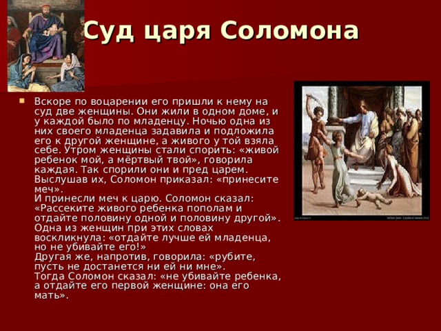 Суд царя Соломона Вскоре по воцарении его пришли к нему на суд две женщины. Они жили в одном доме, и у каждой было по младенцу. Ночью одна из них своего младенца задавила и подложила его к другой женщине, а живого у той взяла себе. Утром женщины стали спорить: «живой ребенок мой, а мёртвый твой», говорила каждая. Так спорили они и пред царем. Выслушав их, Соломон приказал: «принесите меч».  И принесли меч к царю. Соломон сказал: «Рассеките живого ребенка пополам и отдайте половину одной и половину другой».  Одна из женщин при этих словах воскликнула: «отдайте лучше ей младенца, но не убивайте его!»  Другая же, напротив, говорила: «рубите, пусть не достанется ни ей ни мне».  Тогда Соломон сказал: «не убивайте ребенка, а отдайте его первой женщине: она его мать».   