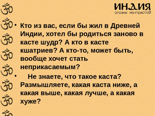 Кто из вас, если бы жил в Древней Индии, хотел бы родиться заново в касте шудр? А кто в касте кшатриев? А кто-то, может быть, вообще хочет стать неприкасаемым?     Не знаете, что такое каста? Размышляете, какая каста ниже, а какая выше, какая лучше, а какая хуже? 