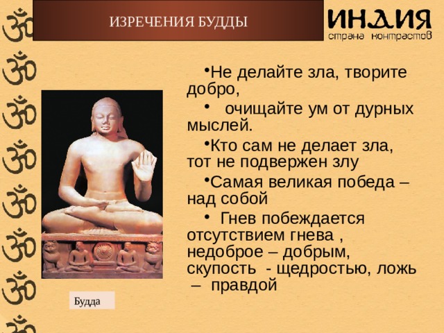 ИЗРЕЧЕНИЯ БУДДЫ Не делайте зла, творите добро,  очищайте ум от дурных мыслей. Кто сам не делает зла, тот не подвержен злу Самая великая победа – над собой  Гнев побеждается отсутствием гнева , недоброе – добрым, скупость - щедростью, ложь – правдой Будда 