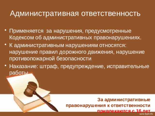 Административная ответственность Применяется за нарушения, предусмотренные Кодексом об административных правонарушениях. К административным нарушениям относятся: нарушение правил дорожного движения, нарушение противопожарной безопасности Наказание: штраф, предупреждение, исправительные работы За административные правонарушения к ответственности привлекаются с 16 лет 