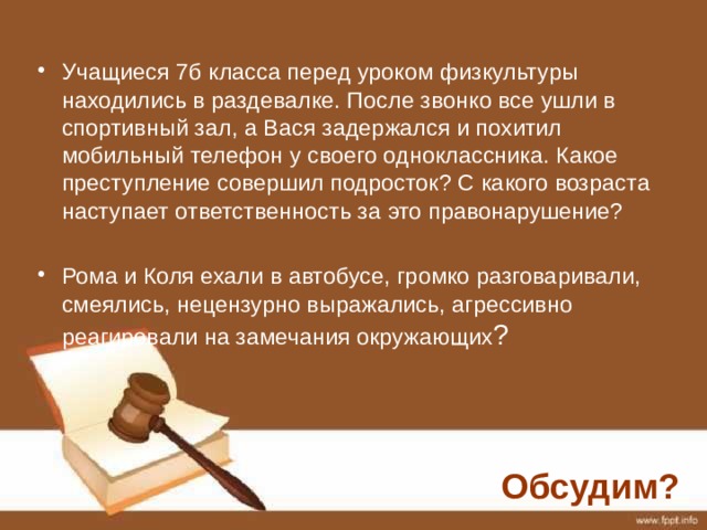 Учащиеся 7б класса перед уроком физкультуры находились в раздевалке. После звонко все ушли в спортивный зал, а Вася задержался и похитил мобильный телефон у своего одноклассника. Какое преступление совершил подросток? С какого возраста наступает ответственность за это правонарушение? Рома и Коля ехали в автобусе, громко разговаривали, смеялись, нецензурно выражались, агрессивно реагировали на замечания окружающих ? Обсудим? 